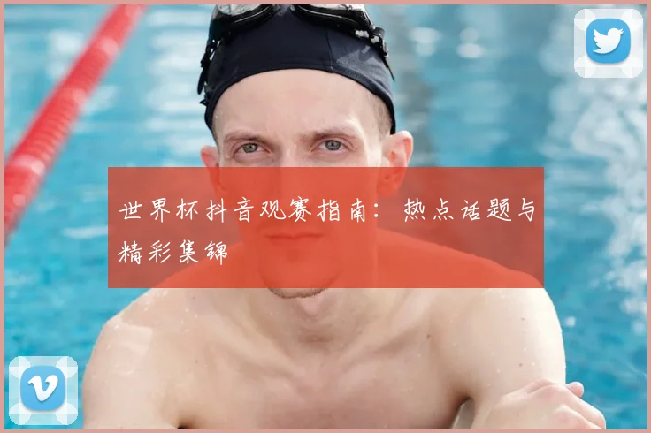 世界杯抖音观赛指南：热点话题与精彩集锦