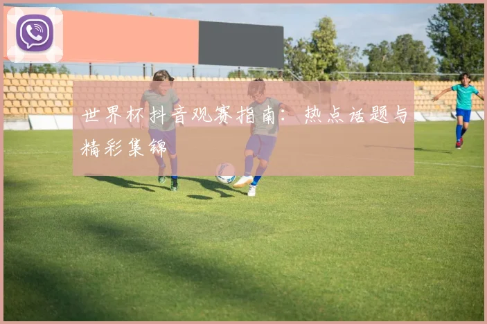 世界杯抖音观赛指南:热点话题与精彩集锦