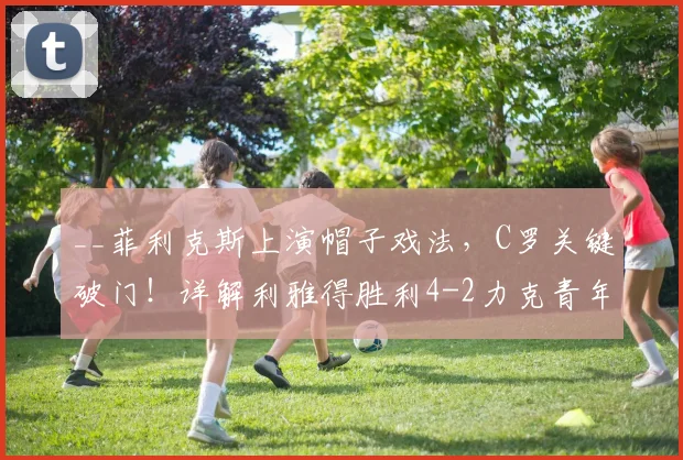 __菲利克斯上演帽子戏法,C罗关键破门!详解利雅得胜利4-2力克青年人的战术与亮点__