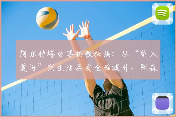 阿尔特塔分享执教秘诀：从“坠入爱河”到生活品质全面提升，阿森纳主帅的管理哲学