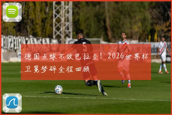 德国点球不敌巴拉圭！2026世界杯卫冕梦碎全程回顾