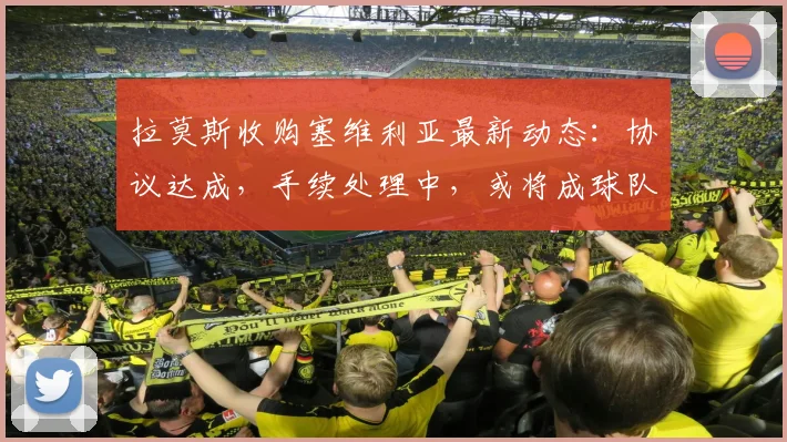 拉莫斯收购塞维利亚最新动态:协议达成,手续处理中,或将成球队新老板