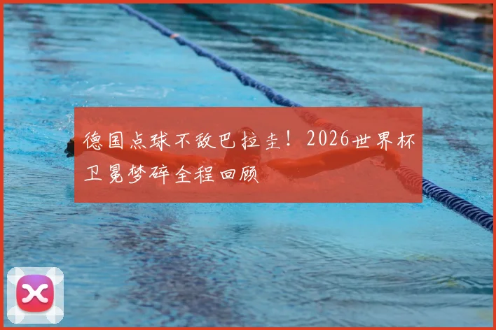 德国点球不敌巴拉圭!2026世界杯卫冕梦碎全程回顾